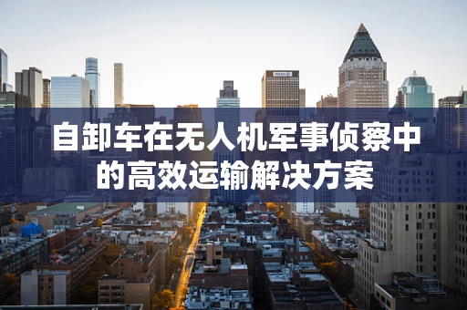 自卸车在无人机军事侦察中的高效运输解决方案