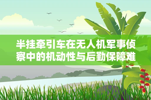 半挂牵引车在无人机军事侦察中的机动性与后勤保障难题