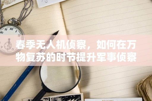 春季无人机侦察，如何在万物复苏的时节提升军事侦察的精准度？