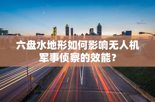 六盘水地形如何影响无人机军事侦察的效能？