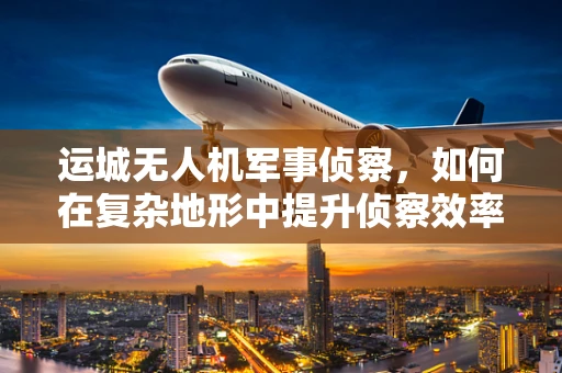 运城无人机军事侦察，如何在复杂地形中提升侦察效率？