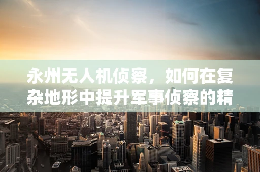 永州无人机侦察，如何在复杂地形中提升军事侦察的精准度？