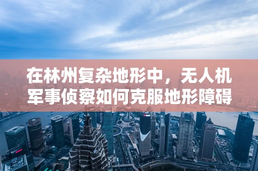 在林州复杂地形中，无人机军事侦察如何克服地形障碍？