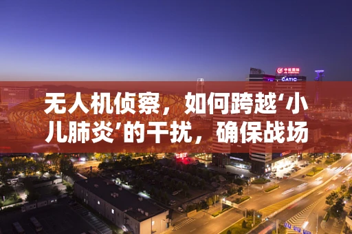 无人机侦察，如何跨越‘小儿肺炎’的干扰，确保战场信息精准？