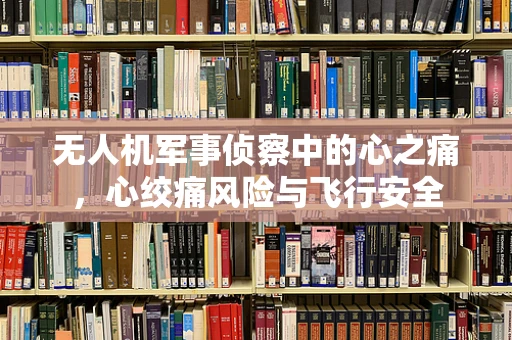 无人机军事侦察中的心之痛，心绞痛风险与飞行安全