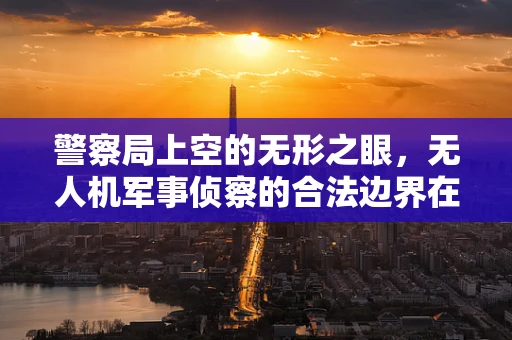 警察局上空的无形之眼，无人机军事侦察的合法边界在哪里？