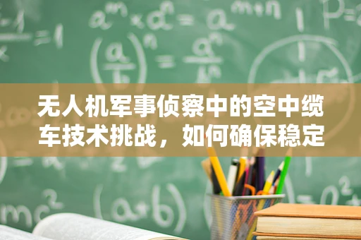 无人机军事侦察中的空中缆车技术挑战，如何确保稳定传输与安全部署？