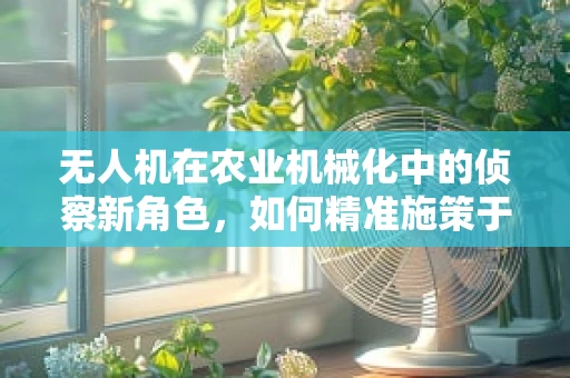 无人机在农业机械化中的侦察新角色，如何精准施策于田野？