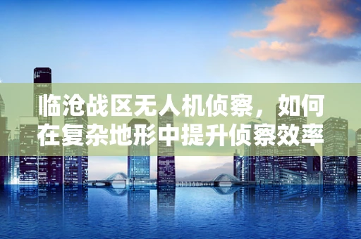 临沧战区无人机侦察，如何在复杂地形中提升侦察效率？