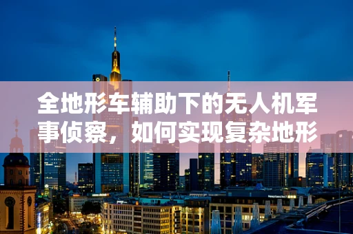 全地形车辅助下的无人机军事侦察，如何实现复杂地形的快速部署与机动？
