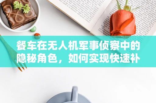 餐车在无人机军事侦察中的隐秘角色，如何实现快速补给而不露行踪？