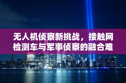 无人机侦察新挑战，接触网检测车与军事侦察的融合难题