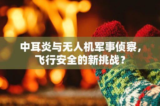 中耳炎与无人机军事侦察，飞行安全的新挑战？