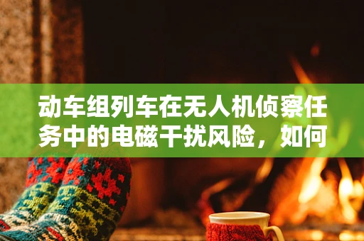动车组列车在无人机侦察任务中的电磁干扰风险，如何规避？