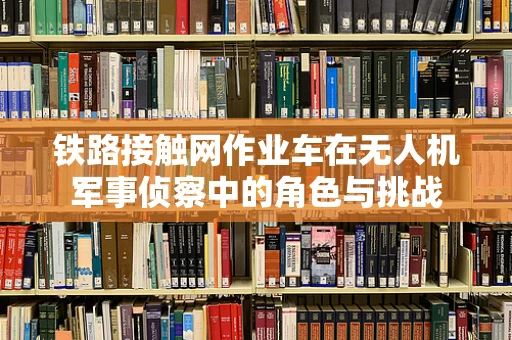 铁路接触网作业车在无人机军事侦察中的角色与挑战