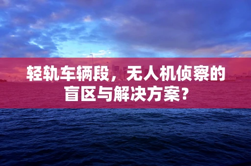 轻轨车辆段，无人机侦察的盲区与解决方案？