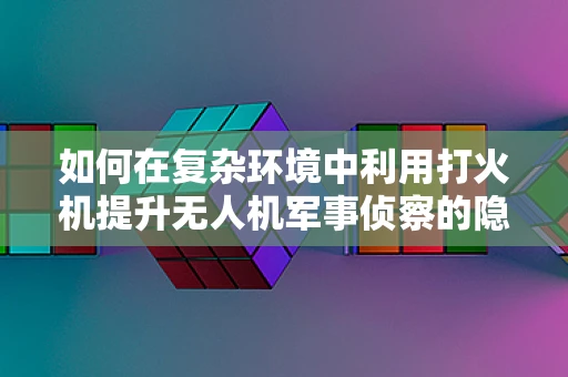 如何在复杂环境中利用打火机提升无人机军事侦察的隐蔽性？