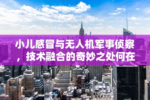 小儿感冒与无人机军事侦察，技术融合的奇妙之处何在？