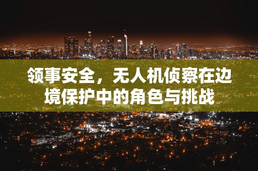 领事安全，无人机侦察在边境保护中的角色与挑战