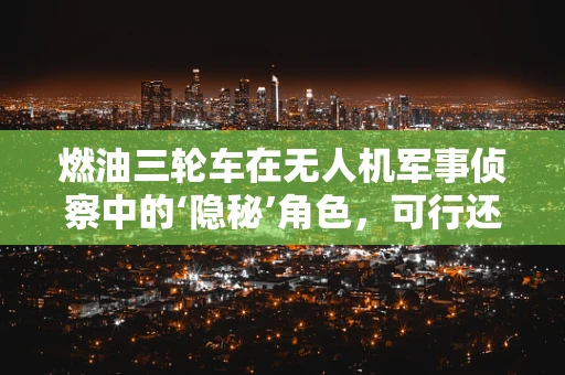 燃油三轮车在无人机军事侦察中的‘隐秘’角色，可行还是挑战？
