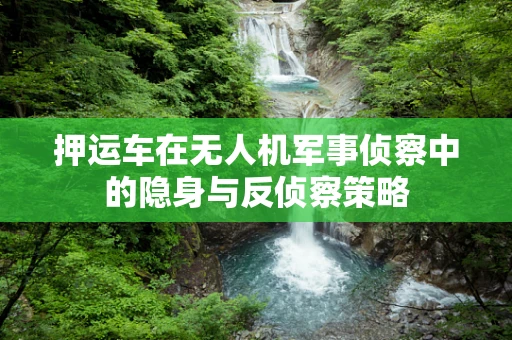 押运车在无人机军事侦察中的隐身与反侦察策略