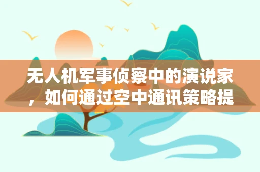 无人机军事侦察中的演说家，如何通过空中通讯策略提升情报传递效率？