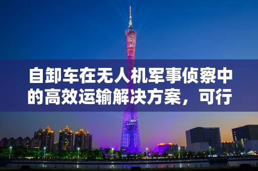 自卸车在无人机军事侦察中的高效运输解决方案，可行性与挑战何在？