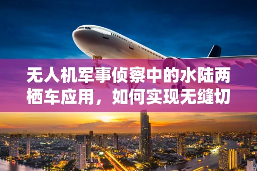 无人机军事侦察中的水陆两栖车应用，如何实现无缝切换与高效协同？
