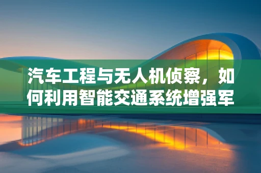 汽车工程与无人机侦察，如何利用智能交通系统增强军事侦察能力？