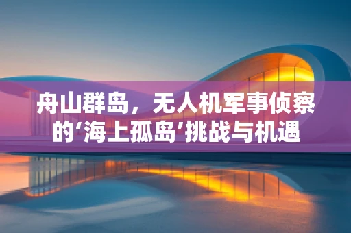 舟山群岛，无人机军事侦察的‘海上孤岛’挑战与机遇