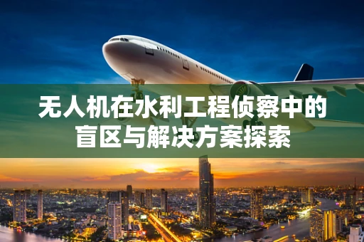 无人机在水利工程侦察中的盲区与解决方案探索