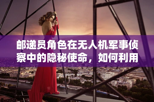 邮递员角色在无人机军事侦察中的隐秘使命，如何利用非传统角色保障情报传输？