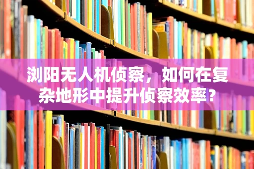 浏阳无人机侦察，如何在复杂地形中提升侦察效率？