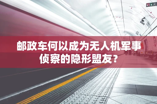 邮政车何以成为无人机军事侦察的隐形盟友？