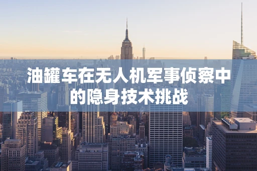 油罐车在无人机军事侦察中的隐身技术挑战