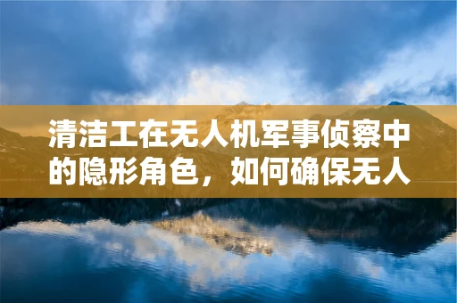 清洁工在无人机军事侦察中的隐形角色，如何确保无人机镜头无瑕？