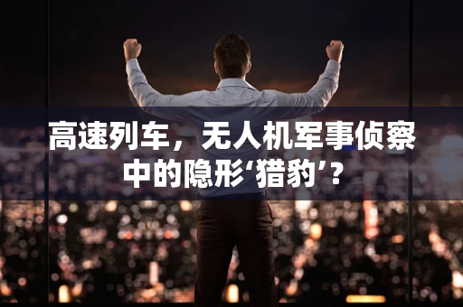 高速列车，无人机军事侦察中的隐形‘猎豹’？
