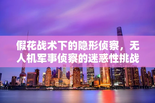 假花战术下的隐形侦察，无人机军事侦察的迷惑性挑战