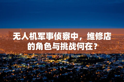 无人机军事侦察中，维修店的角色与挑战何在？