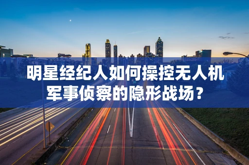 明星经纪人如何操控无人机军事侦察的隐形战场？