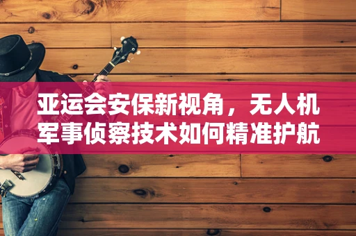 亚运会安保新视角，无人机军事侦察技术如何精准护航？