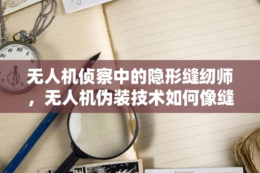 无人机侦察中的隐形缝纫师，无人机伪装技术如何像缝纫机一样精密？