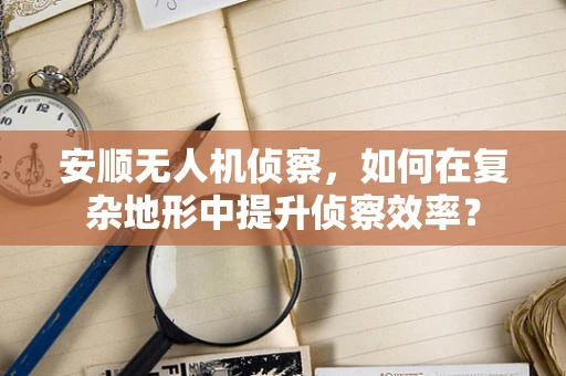 安顺无人机侦察，如何在复杂地形中提升侦察效率？