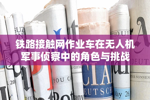 铁路接触网作业车在无人机军事侦察中的角色与挑战