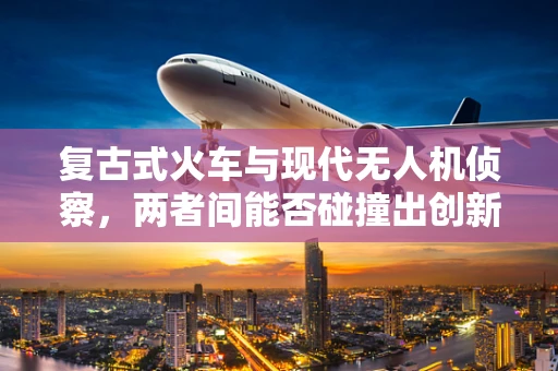 复古式火车与现代无人机侦察，两者间能否碰撞出创新火花？