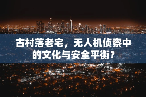 古村落老宅，无人机侦察中的文化与安全平衡？