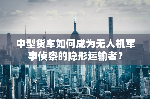 中型货车如何成为无人机军事侦察的隐形运输者？