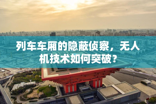 列车车厢的隐蔽侦察，无人机技术如何突破？