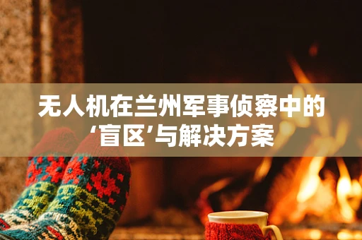无人机在兰州军事侦察中的‘盲区’与解决方案