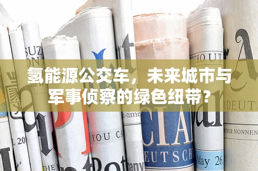 氢能源公交车，未来城市与军事侦察的绿色纽带？